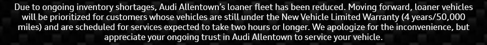 Due to a loaner vehicle shortage, we can only provide loaners for services estimated at 2+ hours. We apologize for the inconvenience and appreciate your understanding and continued trust in servicing with Audi Allentown. A representative can review alternative transportation options during your appointment confirmation.